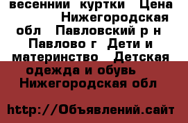 весеннии  куртки › Цена ­ 1 000 - Нижегородская обл., Павловский р-н, Павлово г. Дети и материнство » Детская одежда и обувь   . Нижегородская обл.